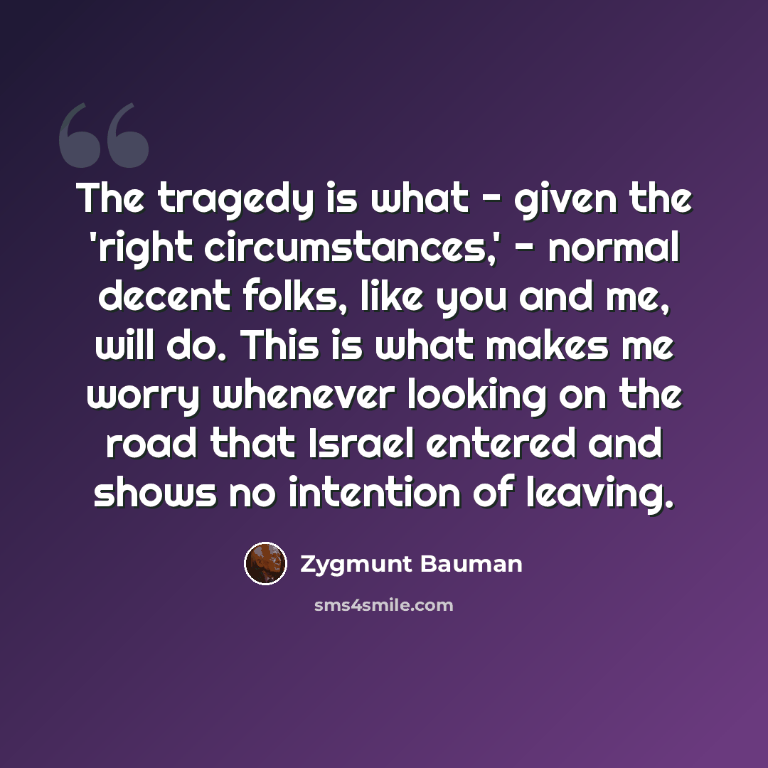 “The tragedy is what - given the 'right circumstances,' - normal decent folks, like you and me, will do. This is what makes me worry whenever looking on the road that Israel entered and shows no intention of leaving.” quote by Zygmunt Bauman