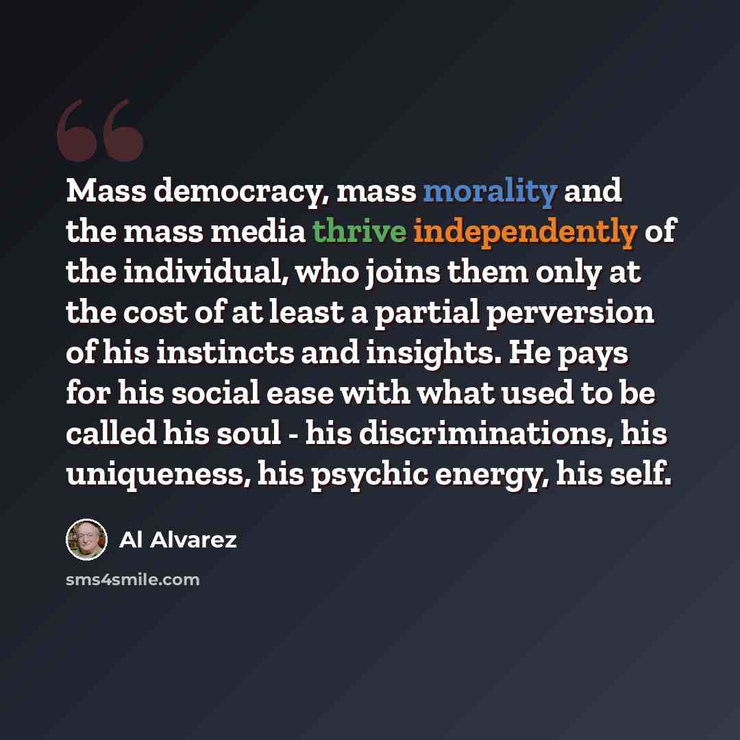 “Mass democracy, mass morality and the mass media thrive independently of the individual, who joins them only at the cost of at least a partial perversion of his instincts and insights. He pays for his social ease with what used to be called his soul - his discriminations, his uniqueness, his…” quote by Al Alvarez