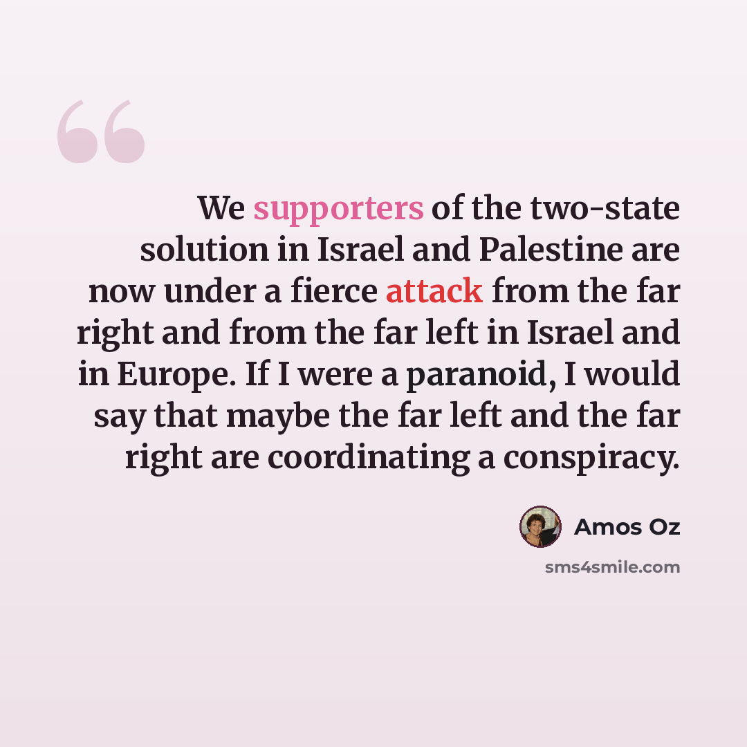 “We supporters of the two-state solution in Israel and Palestine are now under a fierce attack from the far right and from the far left in Israel and in Europe. If I were a paranoid, I would say that maybe the far left and the far right are coordinating a conspiracy.” quote by Amos Oz