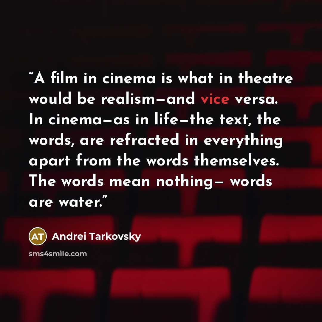 “A film in cinema is what in theatre would be realism—and vice versa. In cinema—as in life—the text, the words, are refracted in everything apart from the words themselves. The words mean nothing— words are water.” quote by Andrei Tarkovsky