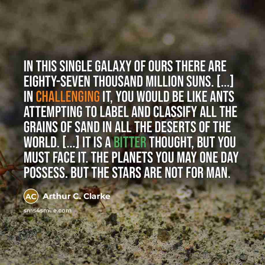 “In this single galaxy of ours there are eighty-seven thousand million suns. [...] In challenging it, you would be like ants attempting to label and classify all the grains of sand in all the deserts of the world. [...] It is a bitter thought, but you must face it. The planets you may one day…” quote by Arthur C. Clarke
