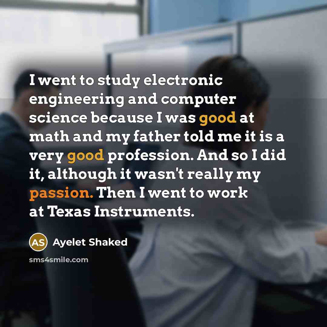 “I went to study electronic engineering and computer science because I was good at math and my father told me it is a very good profession. And so I did it, although it wasn't really my passion. Then I went to work at Texas Instruments.” quote by Ayelet Shaked