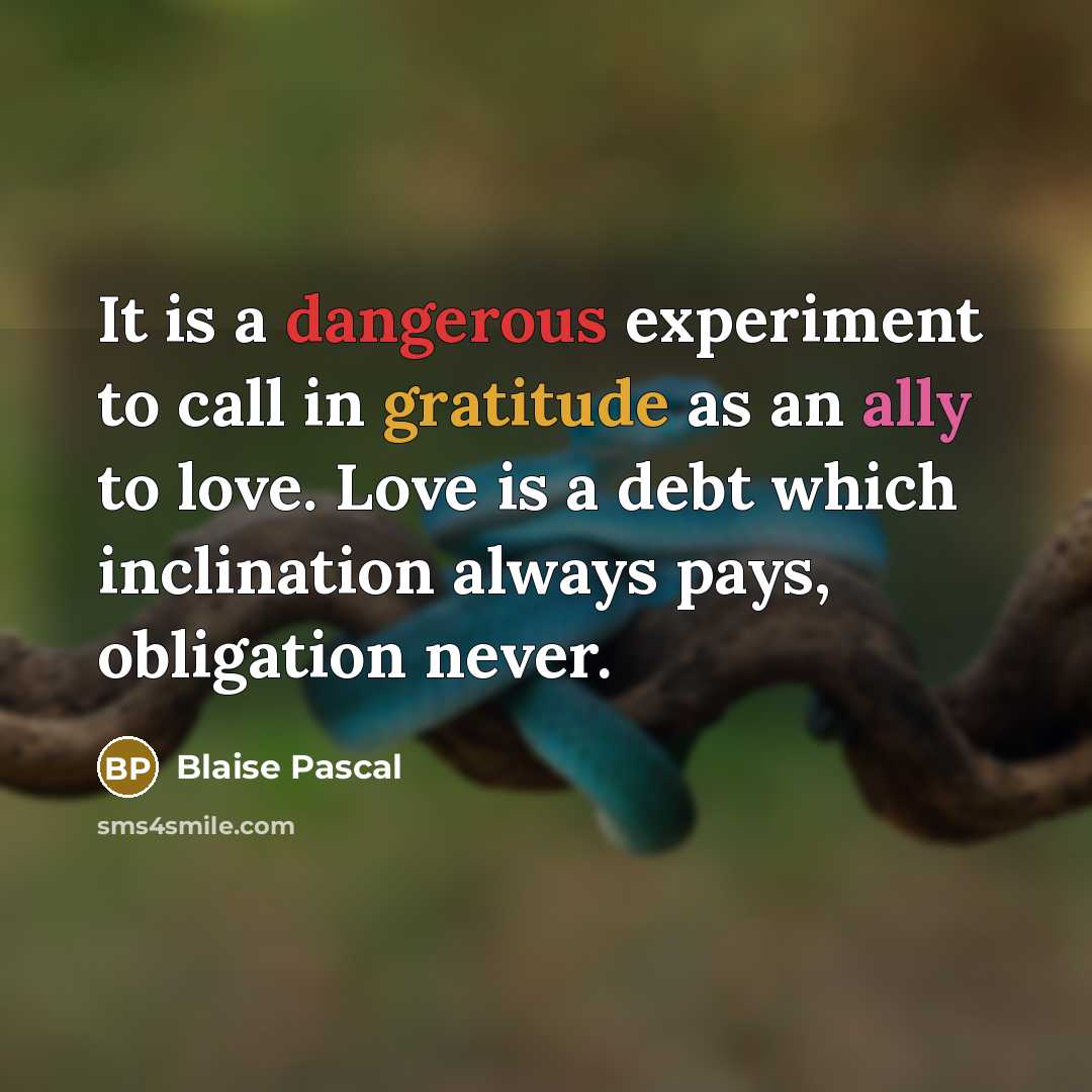 “It is a dangerous experiment to call in gratitude as an ally to love. Love is a debt which inclination always pays, obligation never.” quote by Blaise Pascal