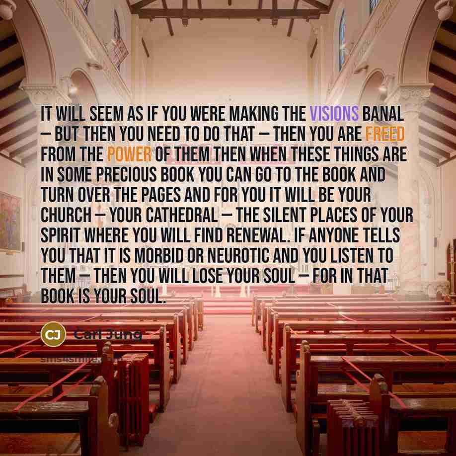 “It will seem as if you were making the visions banal — but then you need to do that — then you are freed from the power of them Then when these things are in some precious book you can go to the book and turn over the pages and for you it will be your church — your cathedral — the silent places of…” quote by Carl Jung