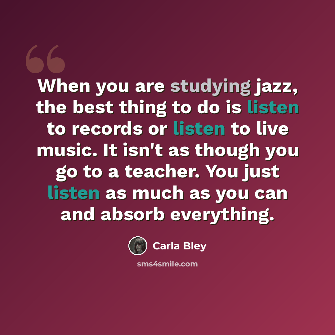 “When you are studying jazz, the best thing to do is listen to records or listen to live music. It isn't as though you go to a teacher. You just listen as much as you can and absorb everything.” quote by Carla Bley
