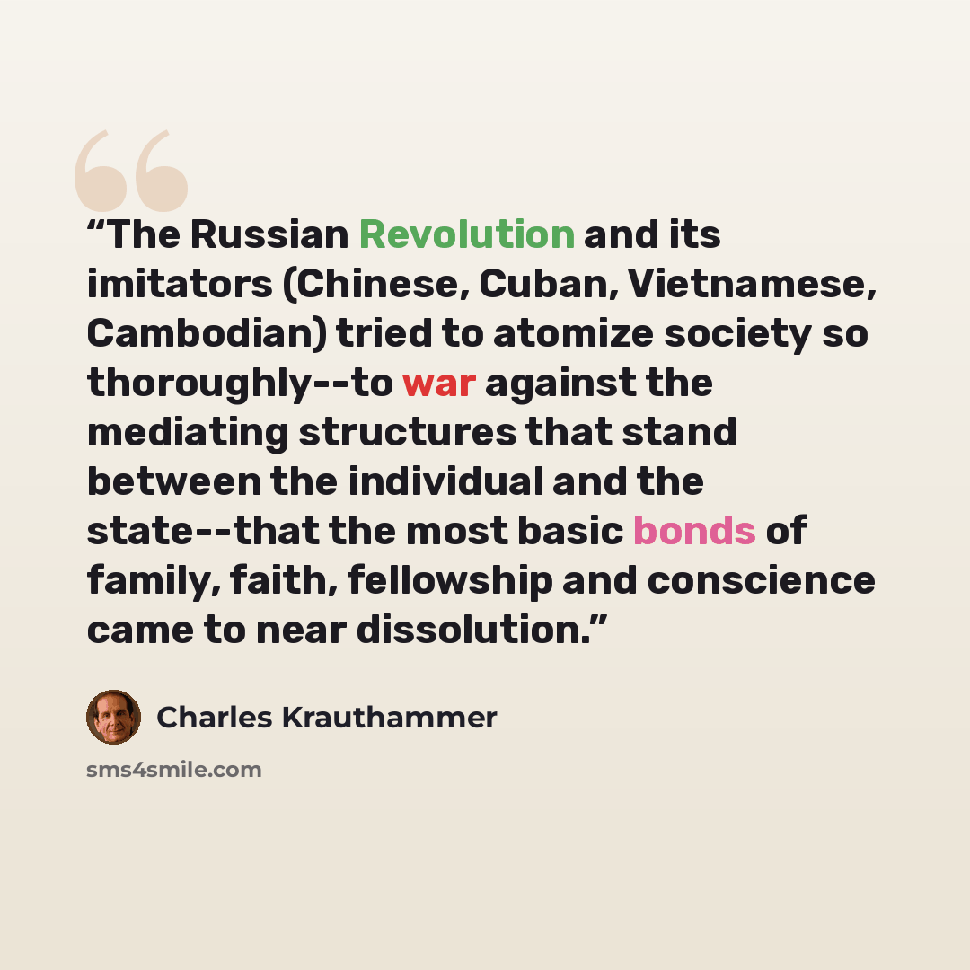 “The Russian Revolution and its imitators (Chinese, Cuban, Vietnamese, Cambodian) tried to atomize society so thoroughly--to war against the mediating structures that stand between the individual and the state--that the most basic bonds of family, faith, fellowship and conscience came to near…” quote by Charles Krauthammer