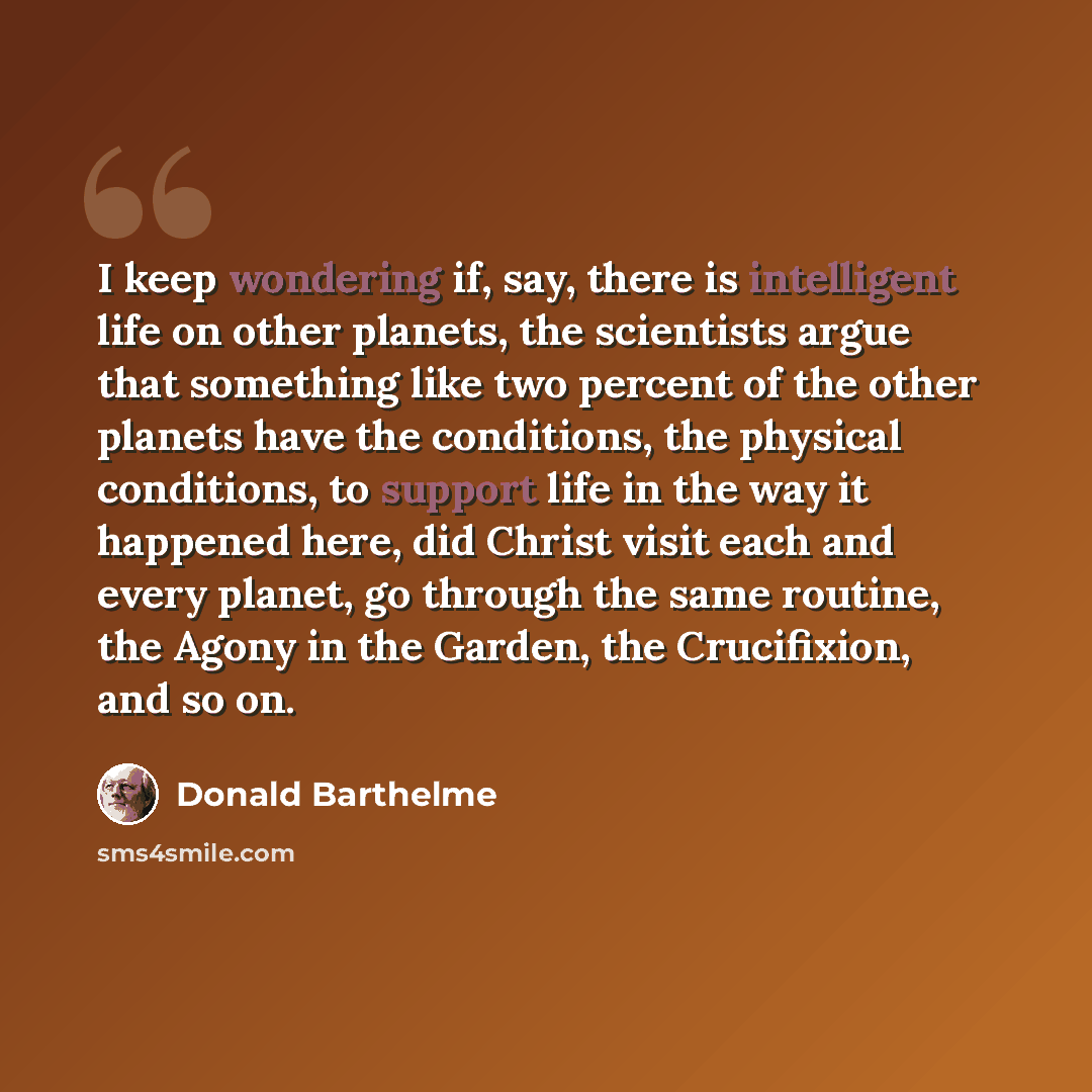 “I keep wondering if, say, there is intelligent life on other planets, the scientists argue that something like two percent of the other planets have the conditions, the physical conditions, to support life in the way it happened here, did Christ visit each and every planet, go through the same…” quote by Donald Barthelme