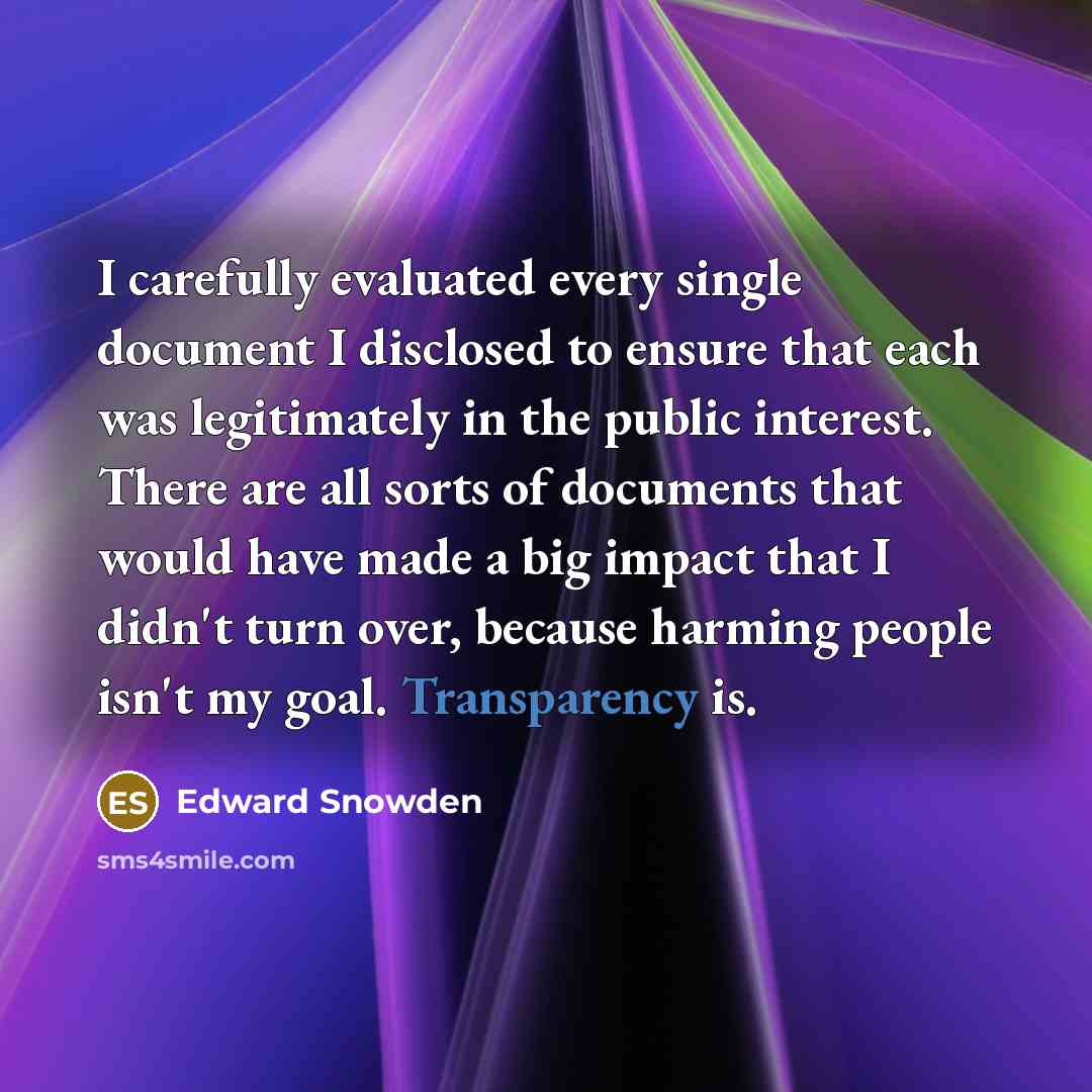 “I carefully evaluated every single document I disclosed to ensure that each was legitimately in the public interest. There are all sorts of documents that would have made a big impact that I didn't turn over, because harming people isn't my goal. Transparency is.” quote by Edward Snowden