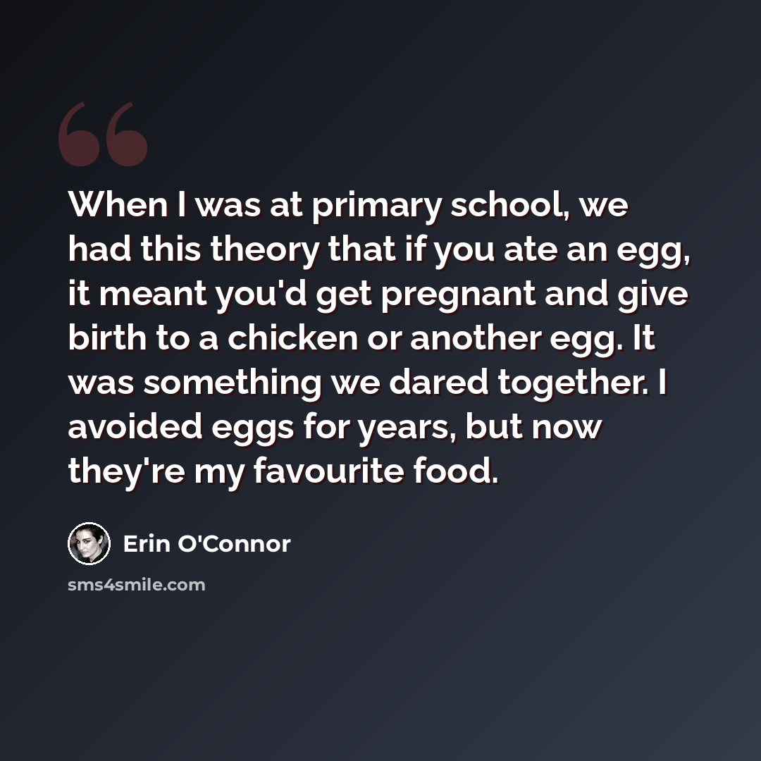 “When I was at primary school, we had this theory that if you ate an egg, it meant you'd get pregnant and give birth to a chicken or another egg. It was something we dared together. I avoided eggs for years, but now they're my favourite food.” quote by Erin O'Connor
