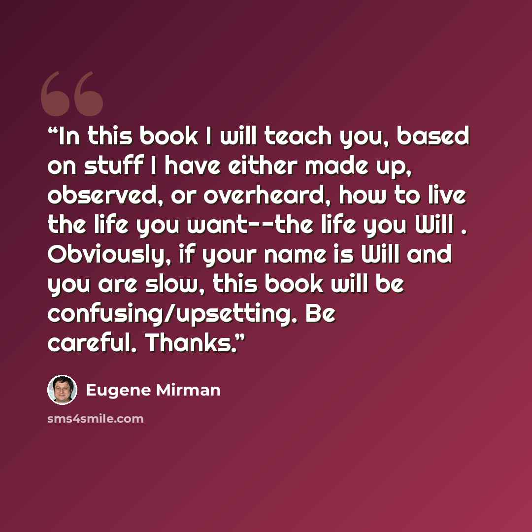 “In this book I will teach you, based on stuff I have either made up, observed, or overheard, how to live the life you want--the life you Will . Obviously, if your name is Will and you are slow, this book will be confusing/upsetting. Be careful. Thanks.” quote by Eugene Mirman