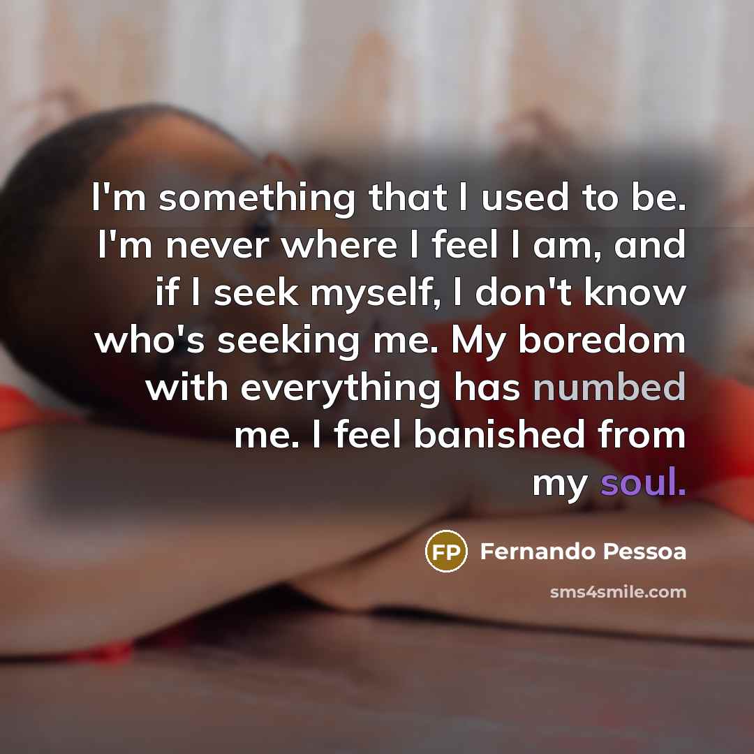 “I'm something that I used to be. I'm never where I feel I am, and if I seek myself, I don't know who's seeking me. My boredom with everything has numbed me. I feel banished from my soul.” quote by Fernando Pessoa