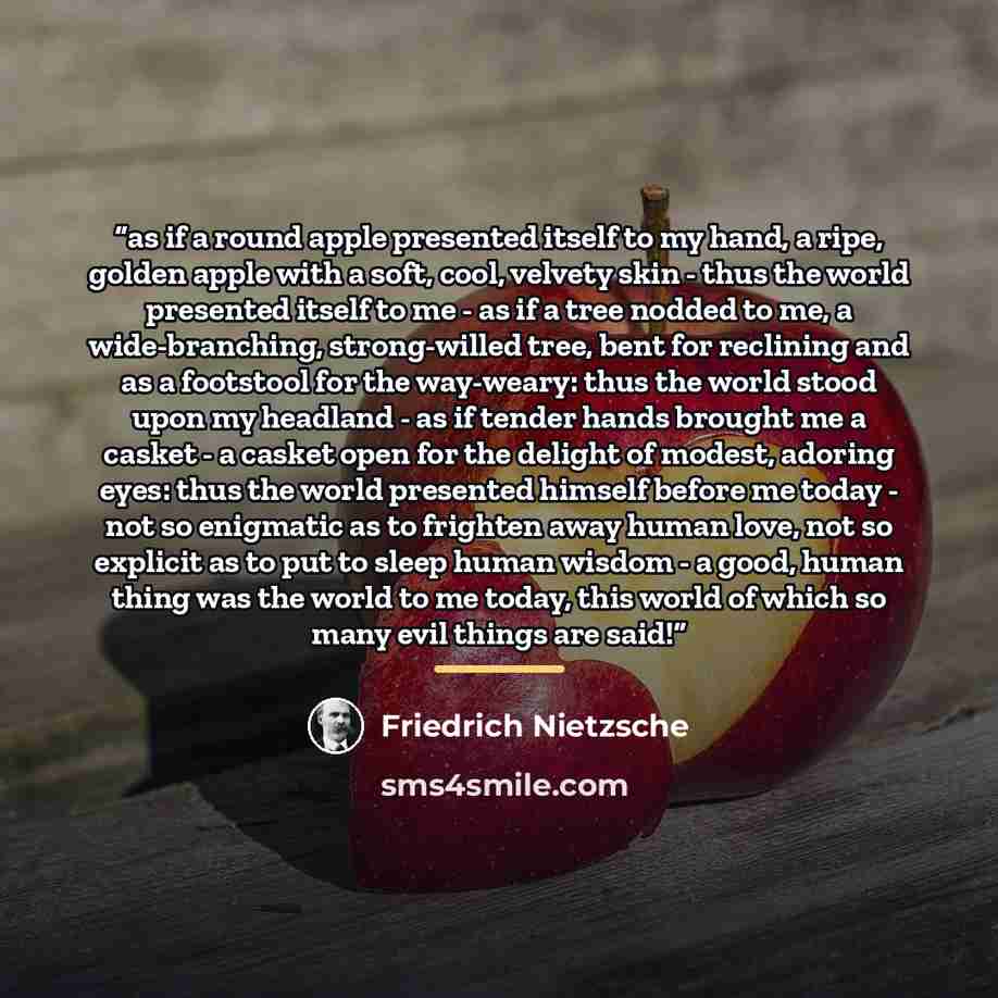“as if a round apple presented itself to my hand, a ripe, golden apple with a soft, cool, velvety skin - thus the world presented itself to me - as if a tree nodded to me, a wide-branching, strong-willed tree, bent for reclining and as a footstool for the way-weary: thus the world stood upon my…” quote by Friedrich Nietzsche