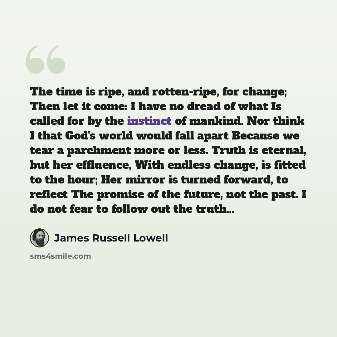 “The time is ripe, and rotten-ripe, for change; Then let it come: I have no dread of what Is called for by the instinct of mankind. Nor think I that God's world would fall apart Because we tear a parchment more or less. Truth is eternal, but her effluence, With endless change, is fitted to the…” quote by James Russell Lowell