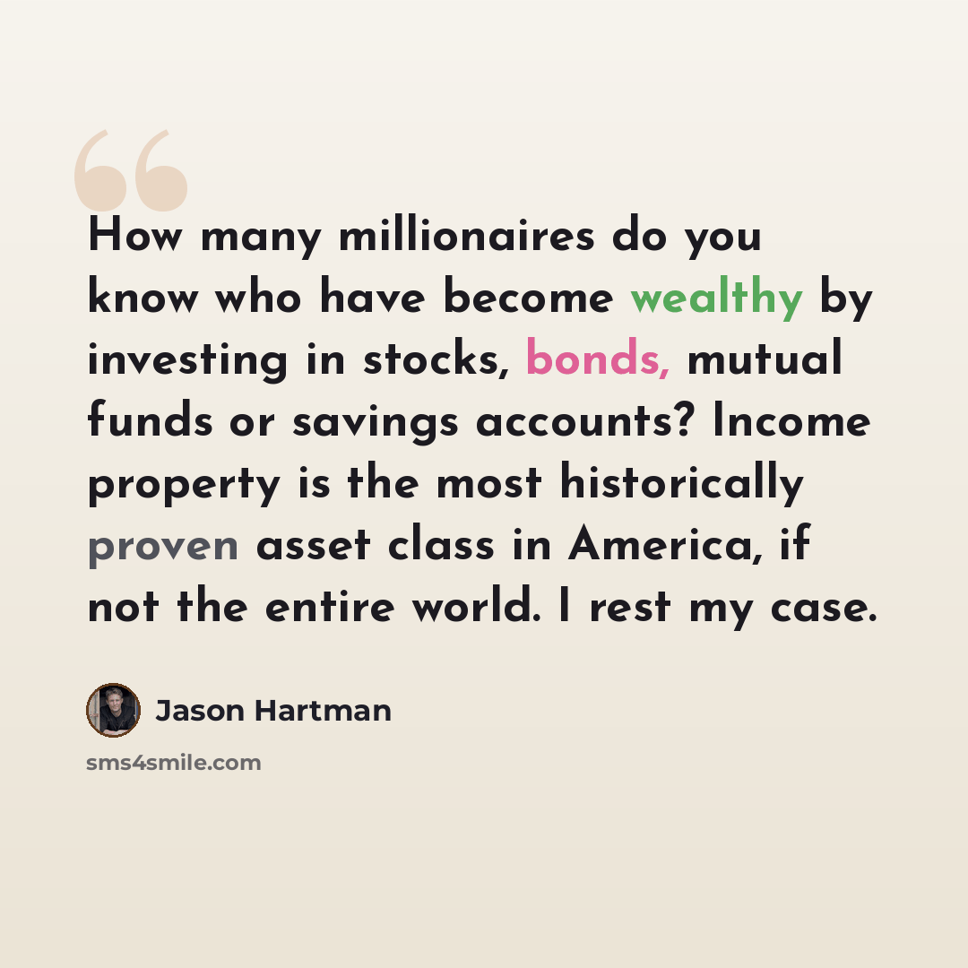 “How many millionaires do you know who have become wealthy by investing in stocks, bonds, mutual funds or savings accounts? Income property is the most historically proven asset class in America, if not the entire world. I rest my case.” quote by Jason Hartman