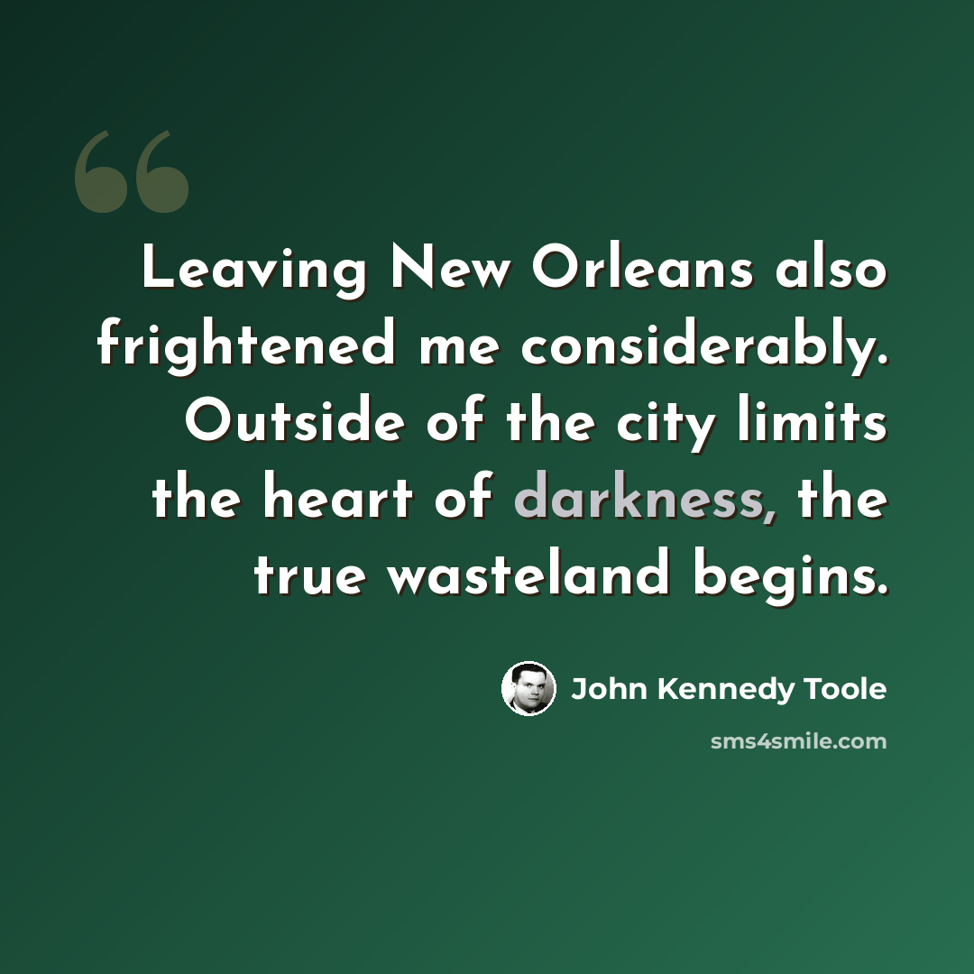 “Leaving New Orleans also frightened me considerably. Outside of the city limits the heart of darkness, the true wasteland begins.” quote by John Kennedy Toole