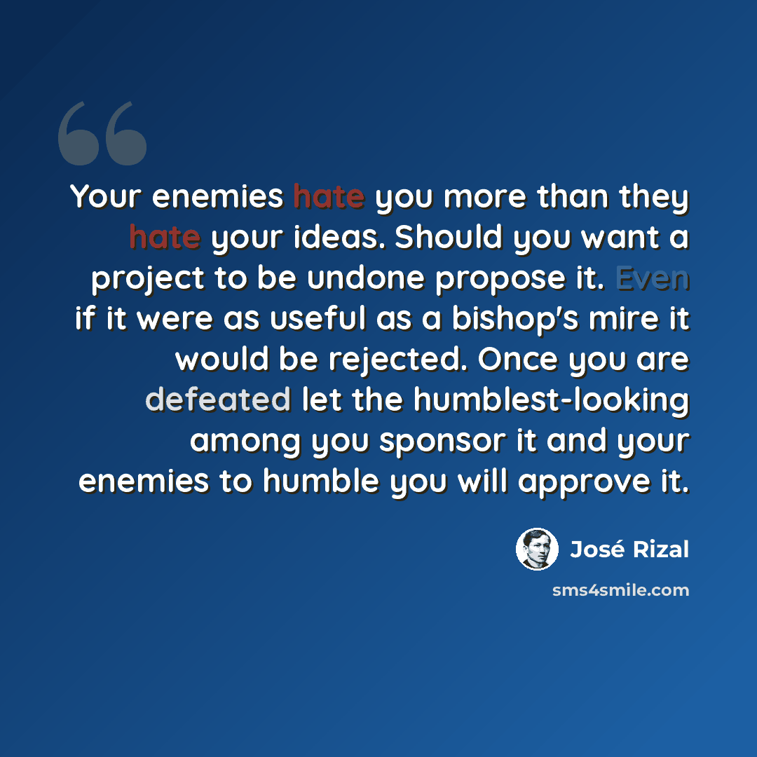 “Your enemies hate you more than they hate your ideas. Should you want a project to be undone propose it. Even if it were as useful as a bishop's mire it would be rejected. Once you are defeated let the humblest-looking among you sponsor it and your enemies to humble you will approve it.” quote by Jose Rizal