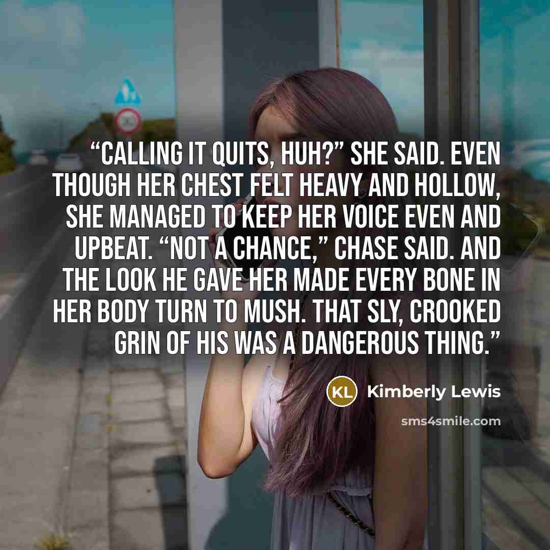 “Calling it quits, huh?” she said. Even though her chest felt heavy and hollow, she managed to keep her voice even and upbeat. “Not a chance,” Chase said. And the look he gave her made every bone in her body turn to mush. That sly, crooked grin of his was a dangerous thing.” quote by Kimberly Lewis