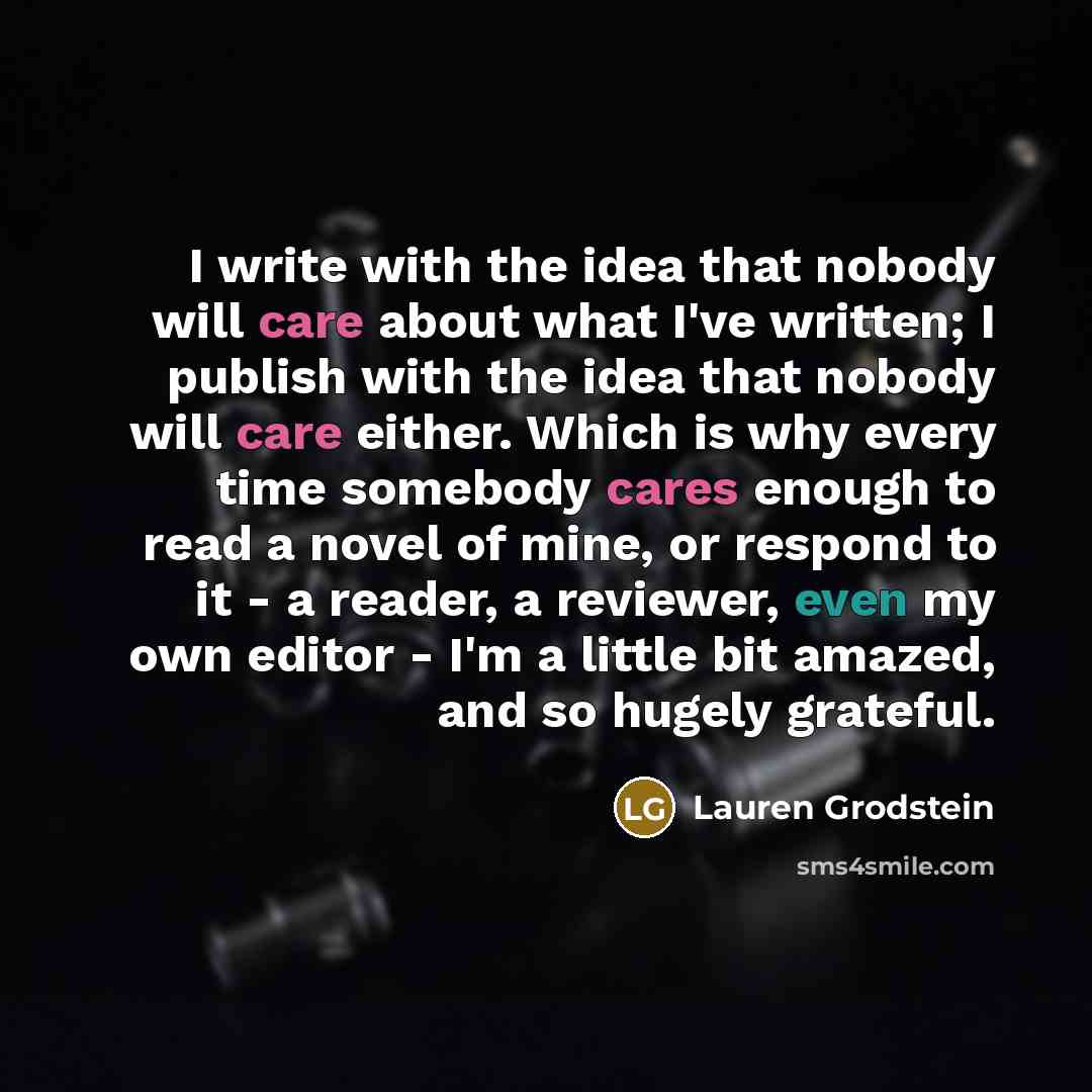 “I write with the idea that nobody will care about what I've written; I publish with the idea that nobody will care either. Which is why every time somebody cares enough to read a novel of mine, or respond to it - a reader, a reviewer, even my own editor - I'm a little bit amazed, and so hugely…” quote by Lauren Grodstein
