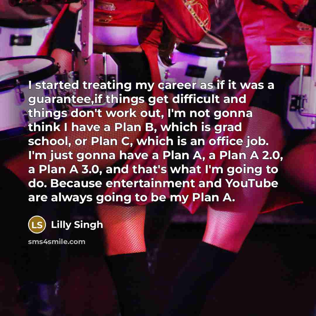 “I started treating my career as if it was a guarantee,if things get difficult and things don't work out, I'm not gonna think I have a Plan B, which is grad school, or Plan C, which is an office job. I'm just gonna have a Plan A, a Plan A 2.0, a Plan A 3.0, and that's what I'm going to do. Because…” quote by Lilly Singh