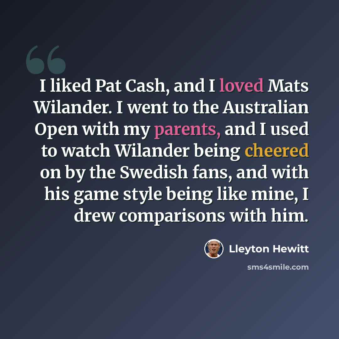 “I liked Pat Cash, and I loved Mats Wilander. I went to the Australian Open with my parents, and I used to watch Wilander being cheered on by the Swedish fans, and with his game style being like mine, I drew comparisons with him.” quote by Lleyton Hewitt