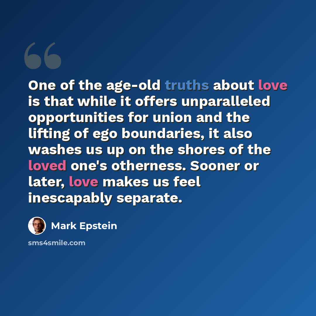“One of the age-old truths about love is that while it offers unparalleled opportunities for union and the lifting of ego boundaries, it also washes us up on the shores of the loved one's otherness. Sooner or later, love makes us feel inescapably separate.” quote by Mark Epstein