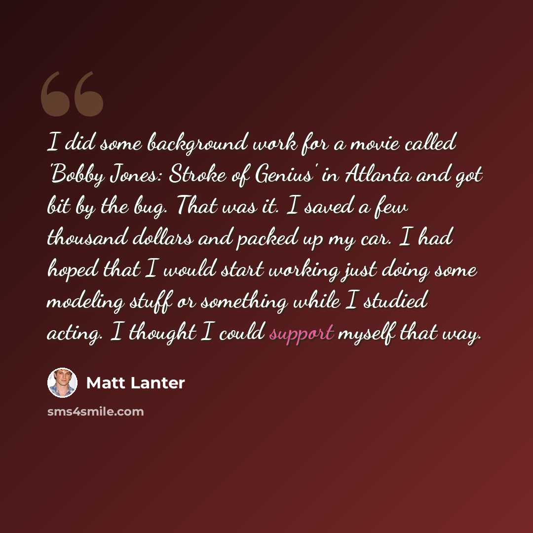 “I did some background work for a movie called 'Bobby Jones: Stroke of Genius' in Atlanta and got bit by the bug. That was it. I saved a few thousand dollars and packed up my car. I had hoped that I would start working just doing some modeling stuff or something while I studied acting. I thought I…” quote by Matt Lanter