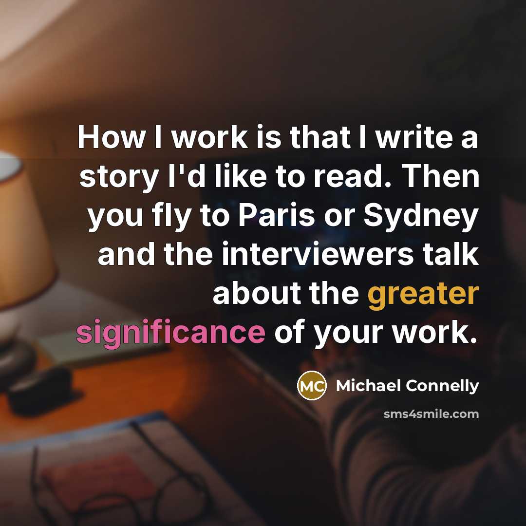 “How I work is that I write a story I'd like to read. Then you fly to Paris or Sydney and the interviewers talk about the greater significance of your work.” quote by Michael Connelly
