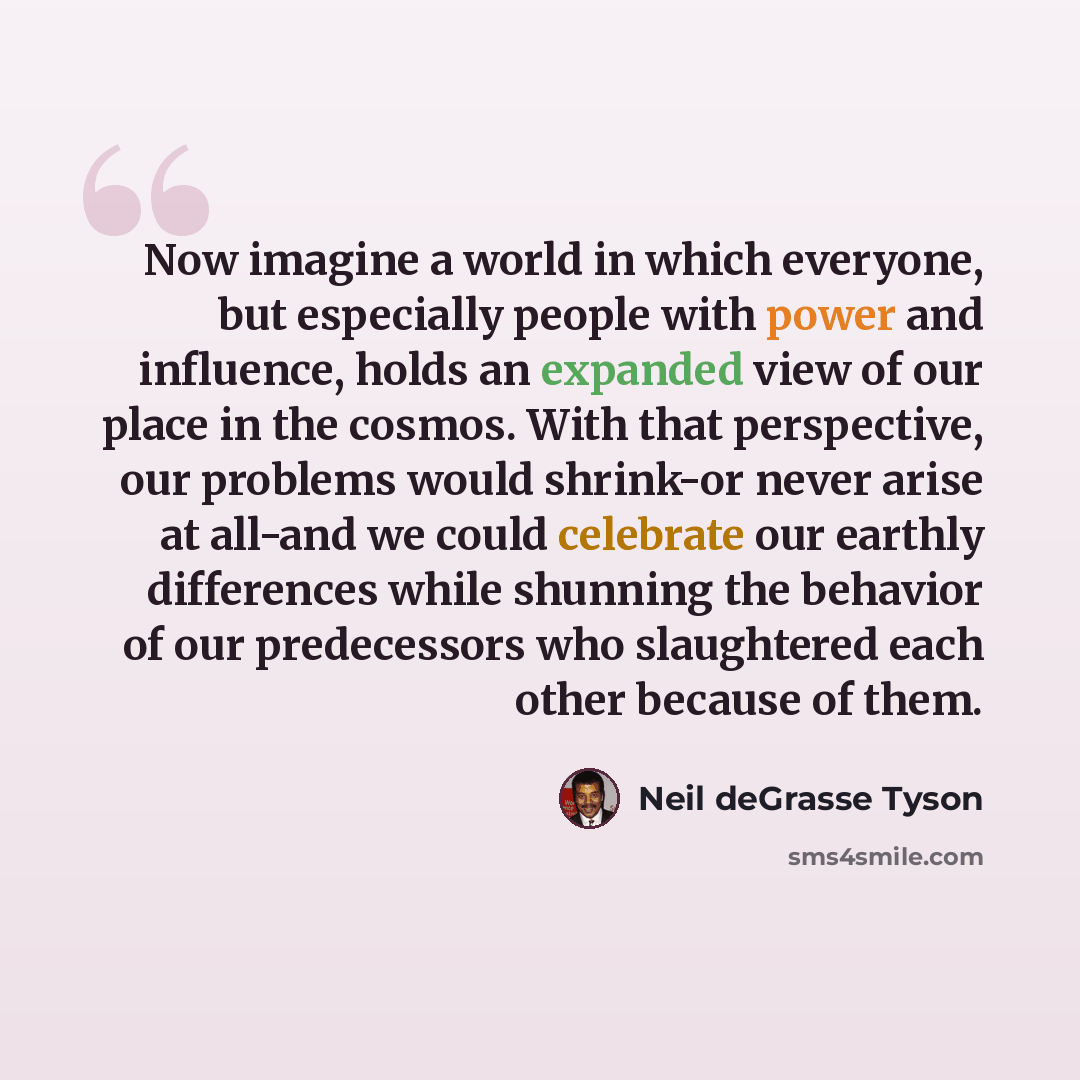 “Now imagine a world in which everyone, but especially people with power and influence, holds an expanded view of our place in the cosmos. With that perspective, our problems would shrink-or never arise at all-and we could celebrate our earthly differences while shunning the behavior of our…” quote by Neil deGrasse Tyson