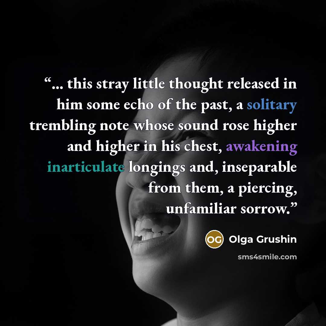 “... this stray little thought released in him some echo of the past, a solitary trembling note whose sound rose higher and higher in his chest, awakening inarticulate longings and, inseparable from them, a piercing, unfamiliar sorrow.” quote by Olga Grushin