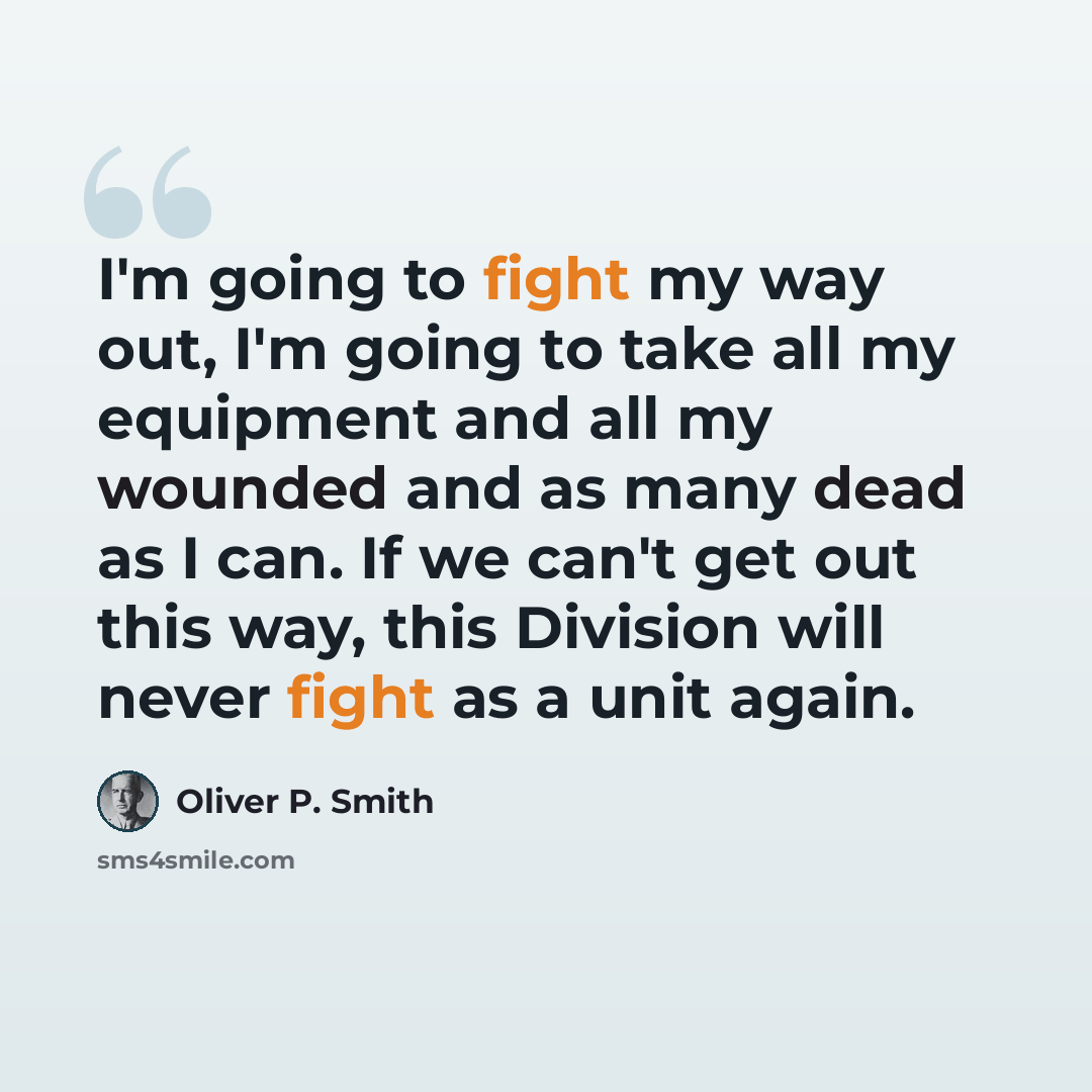“I'm going to fight my way out, I'm going to take all my equipment and all my wounded and as many dead as I can. If we can't get out this way, this Division will never fight as a unit again.” quote by Oliver P. Smith