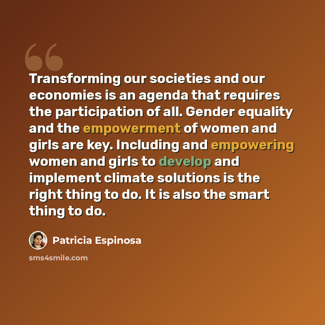 “Transforming our societies and our economies is an agenda that requires the participation of all. Gender equality and the empowerment of women and girls are key. Including and empowering women and girls to develop and implement climate solutions is the right thing to do. It is also the smart thing…” quote by Patricia Espinosa