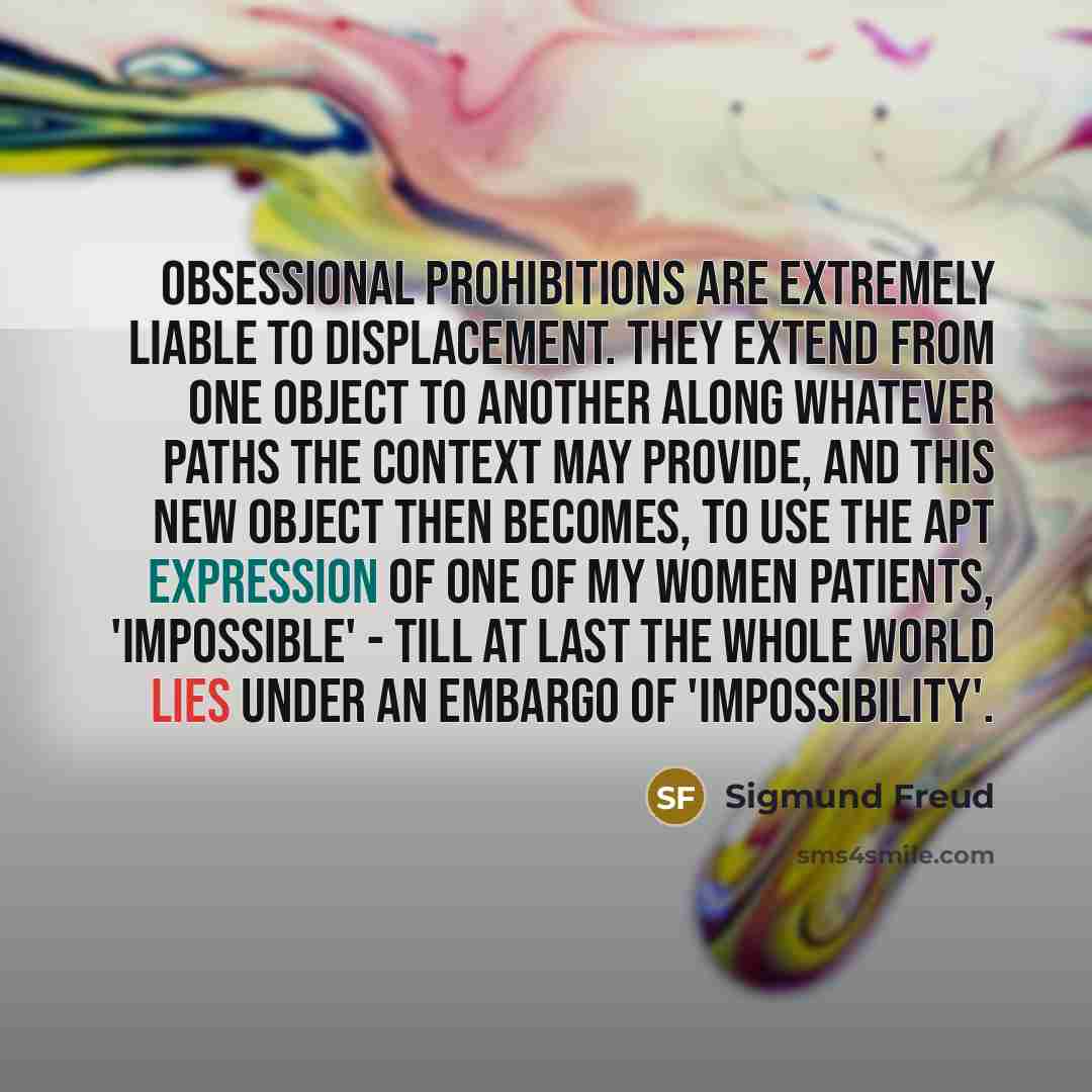 “Obsessional prohibitions are extremely liable to displacement. They extend from one object to another along whatever paths the context may provide, and this new object then becomes, to use the apt expression of one of my women patients, 'impossible' - till at last the whole world lies under an…” quote by Sigmund Freud
