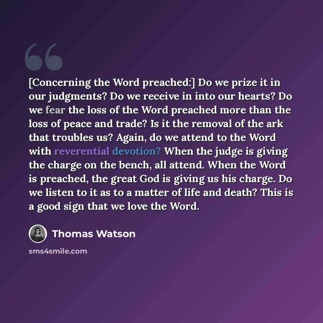 “[Concerning the Word preached:] Do we prize it in our judgments? Do we receive in into our hearts? Do we fear the loss of the Word preached more than the loss of peace and trade? Is it the removal of the ark that troubles us? Again, do we attend to the Word with reverential devotion? When the…” quote by Thomas Watson
