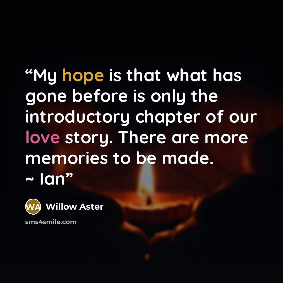 “My hope is that what has gone before is only the introductory chapter of our love story. There are more memories to be made. ~ Ian” quote by Willow Aster