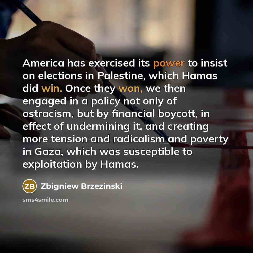 “America has exercised its power to insist on elections in Palestine, which Hamas did win. Once they won, we then engaged in a policy not only of ostracism, but by financial boycott, in effect of undermining it, and creating more tension and radicalism and poverty in Gaza, which was susceptible to…” quote by Zbigniew Brzezinski