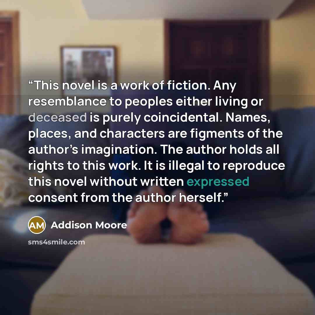 “This novel is a work of fiction. Any resemblance to peoples either living or deceased is purely coincidental. Names, places, and characters are figments of the author’s imagination. The author holds all rights to this work. It is illegal to reproduce this novel without written expressed consent…” quote by Addison Moore