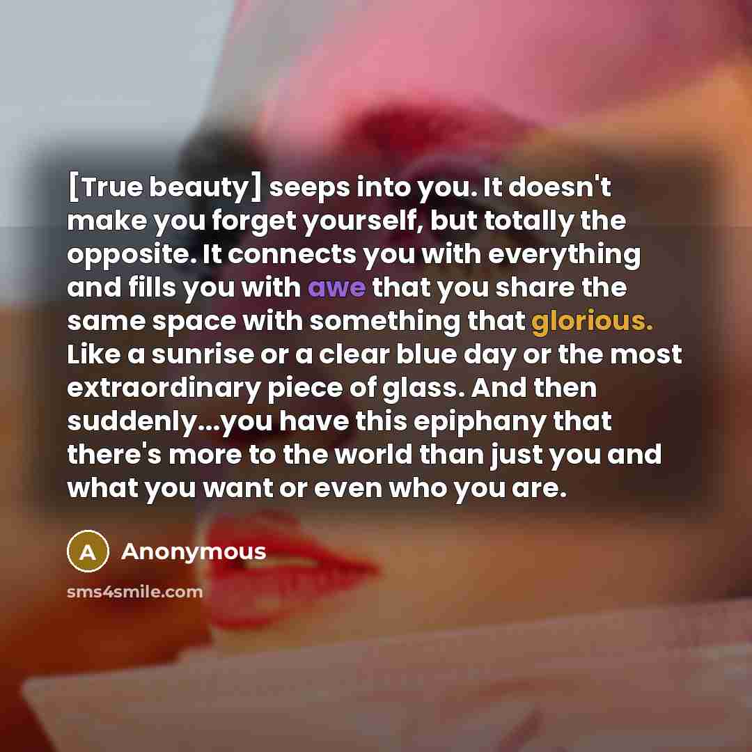 “[True beauty] seeps into you. It doesn't make you forget yourself, but totally the opposite. It connects you with everything and fills you with awe that you share the same space with something that glorious. Like a sunrise or a clear blue day or the most extraordinary piece of glass. And then…” quote by Anonymous