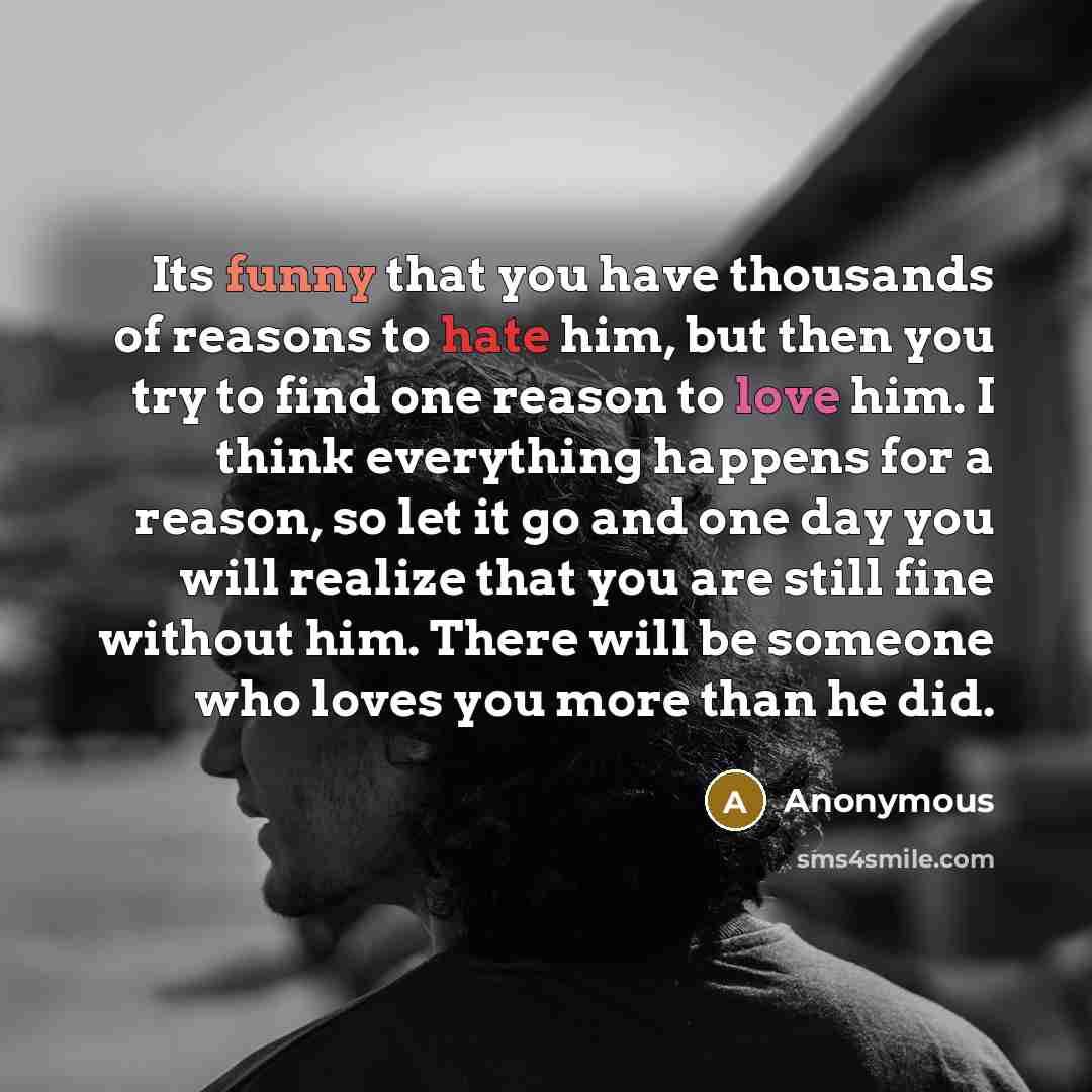 “Its funny that you have thousands of reasons to hate him, but then you try to find one reason to love him. I think everything happens for a reason, so let it go and one day you will realize that you are still fine without him. There will be someone who loves you more than he did.” quote by Anonymous