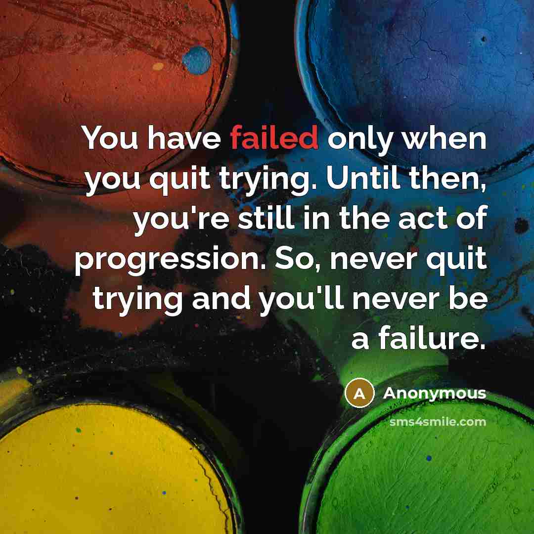 “You have failed only when you quit trying. Until then, you're still in the act of progression. So, never quit trying and you'll never be a failure.” quote by Anonymous