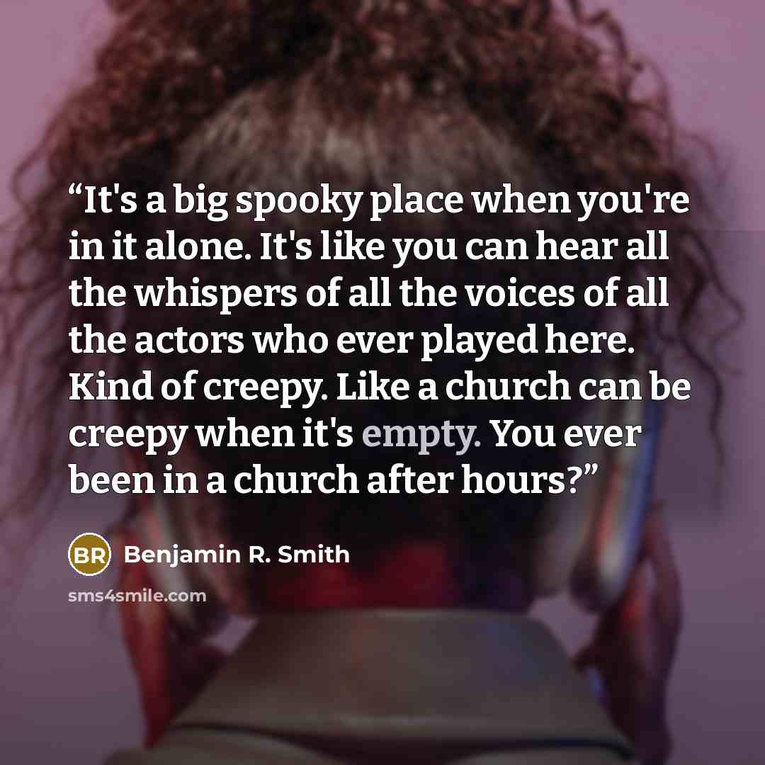 “It's a big spooky place when you're in it alone. It's like you can hear all the whispers of all the voices of all the actors who ever played here. Kind of creepy. Like a church can be creepy when it's empty. You ever been in a church after hours?” quote by Benjamin R. Smith