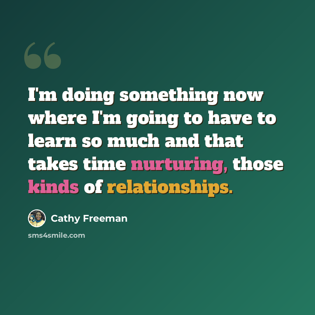 “I'm doing something now where I'm going to have to learn so much and that takes time nurturing, those kinds of relationships.” quote by Cathy Freeman