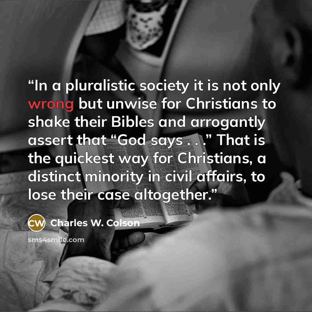 “In a pluralistic society it is not only wrong but unwise for Christians to shake their Bibles and arrogantly assert that “God says . . .” That is the quickest way for Christians, a distinct minority in civil affairs, to lose their case altogether.” quote by Charles W. Colson
