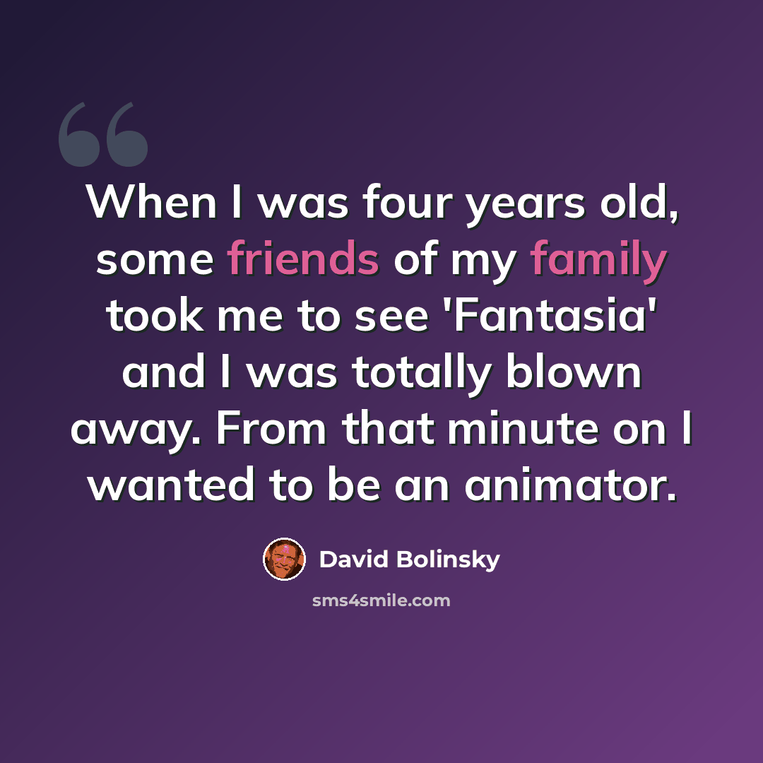 “When I was four years old, some friends of my family took me to see 'Fantasia' and I was totally blown away. From that minute on I wanted to be an animator.” quote by David Bolinsky
