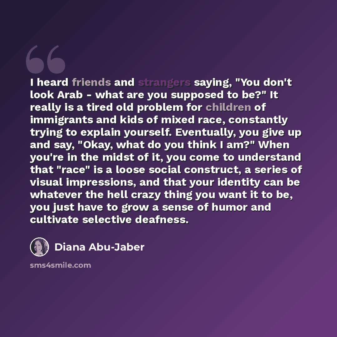 “I heard friends and strangers saying, "You don't look Arab - what are you supposed to be?" It really is a tired old problem for children of immigrants and kids of mixed race, constantly trying to explain yourself. Eventually, you give up and say, "Okay, what do you think I am?" When you're in the…” quote by Diana Abu-Jaber