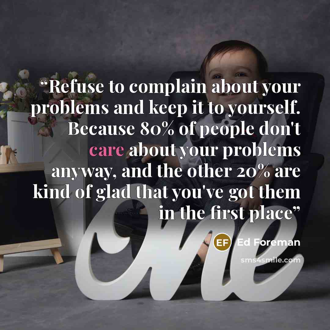“Refuse to complain about your problems and keep it to yourself. Because 80% of people don't care about your problems anyway, and the other 20% are kind of glad that you've got them in the first place” quote by Ed Foreman