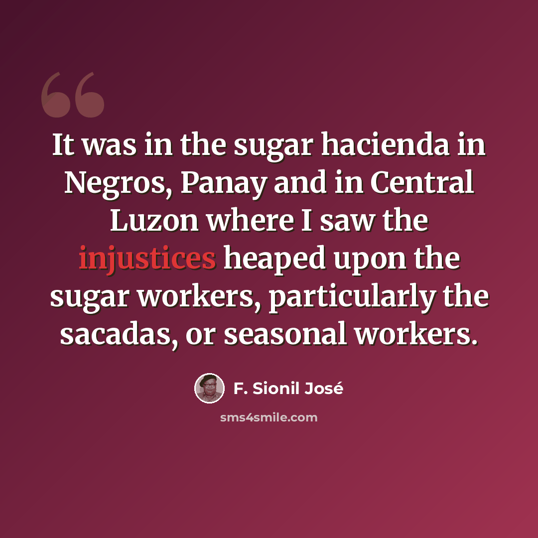 “It was in the sugar hacienda in Negros, Panay and in Central Luzon where I saw the injustices heaped upon the sugar workers, particularly the sacadas, or seasonal workers.” quote by F. Sionil Jose