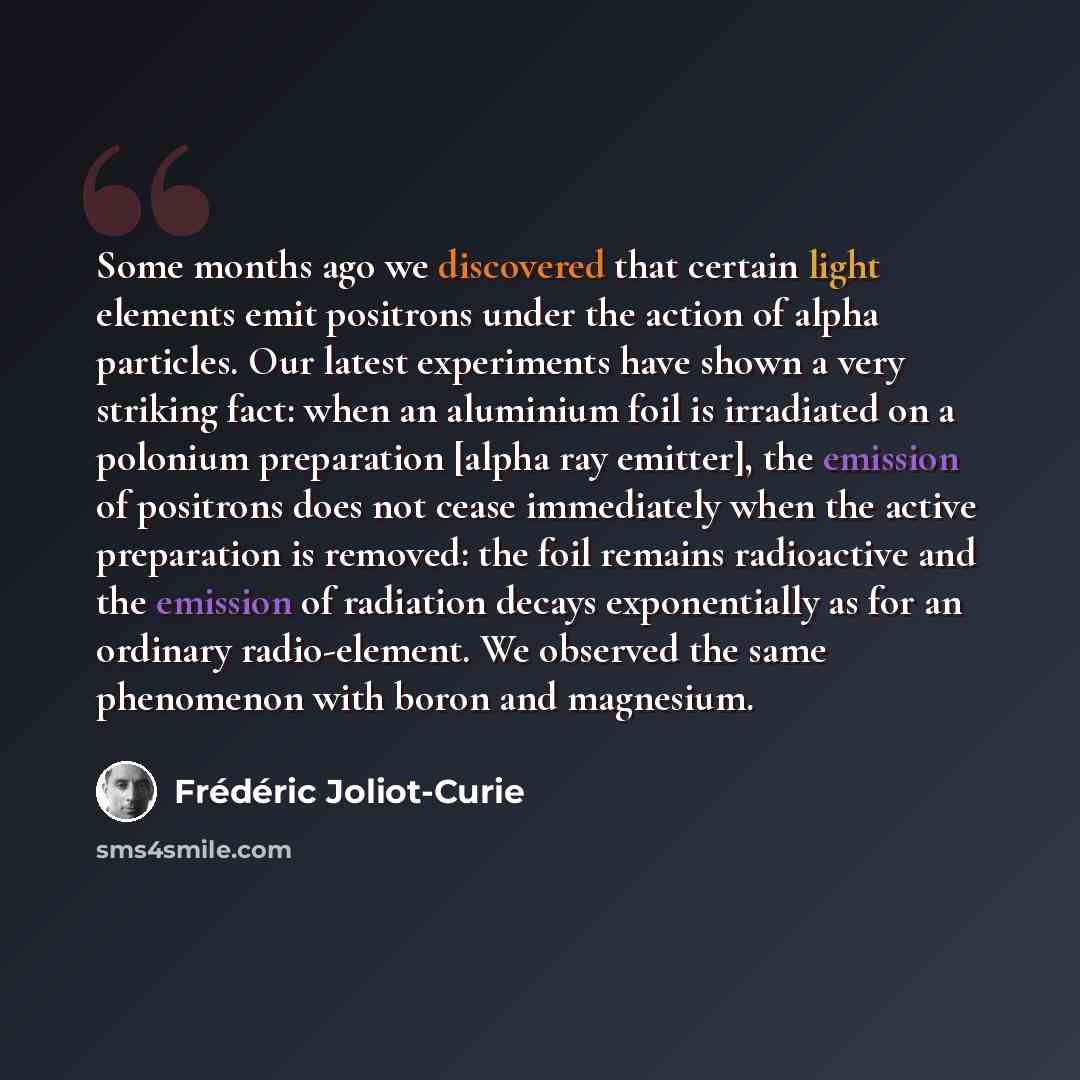 “Some months ago we discovered that certain light elements emit positrons under the action of alpha particles. Our latest experiments have shown a very striking fact: when an aluminium foil is irradiated on a polonium preparation [alpha ray emitter], the emission of positrons does not cease…” quote by Frederic Joliot-Curie