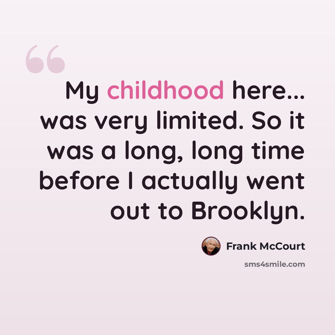 “My childhood here... was very limited. So it was a long, long time before I actually went out to Brooklyn.” quote by Frank McCourt