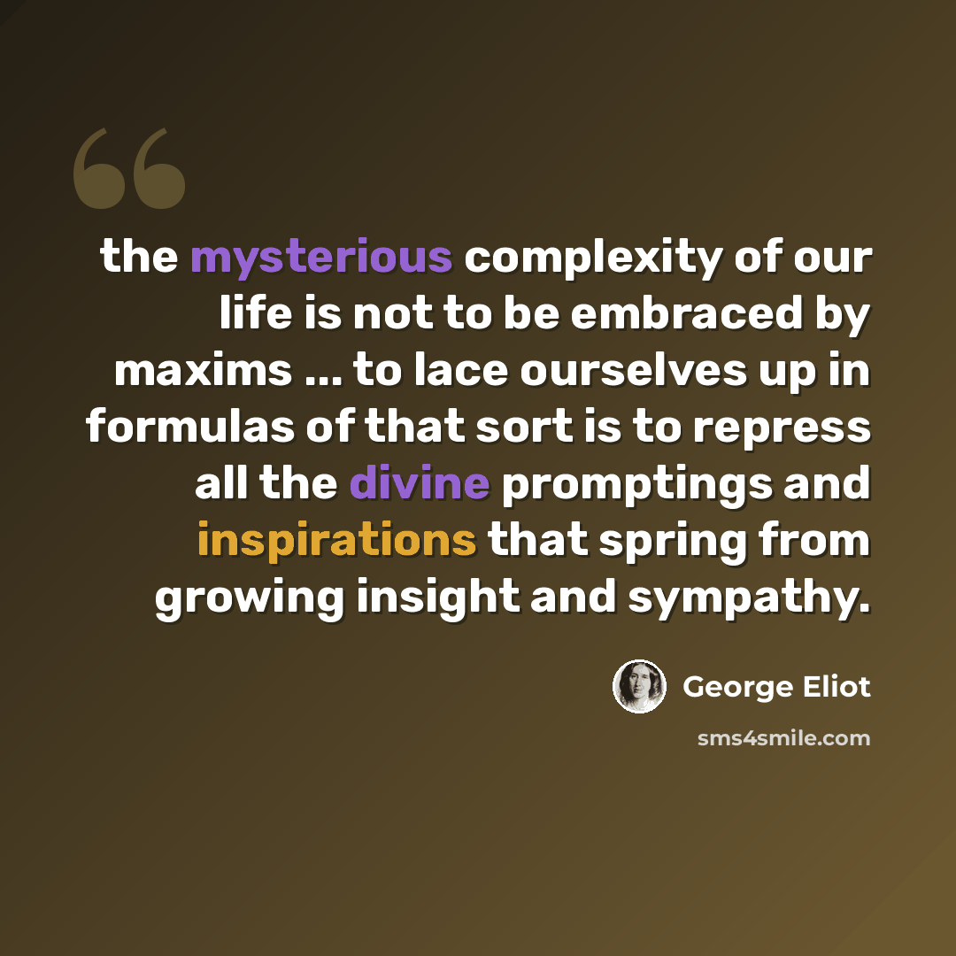 “the mysterious complexity of our life is not to be embraced by maxims ... to lace ourselves up in formulas of that sort is to repress all the divine promptings and inspirations that spring from growing insight and sympathy.” quote by George Eliot