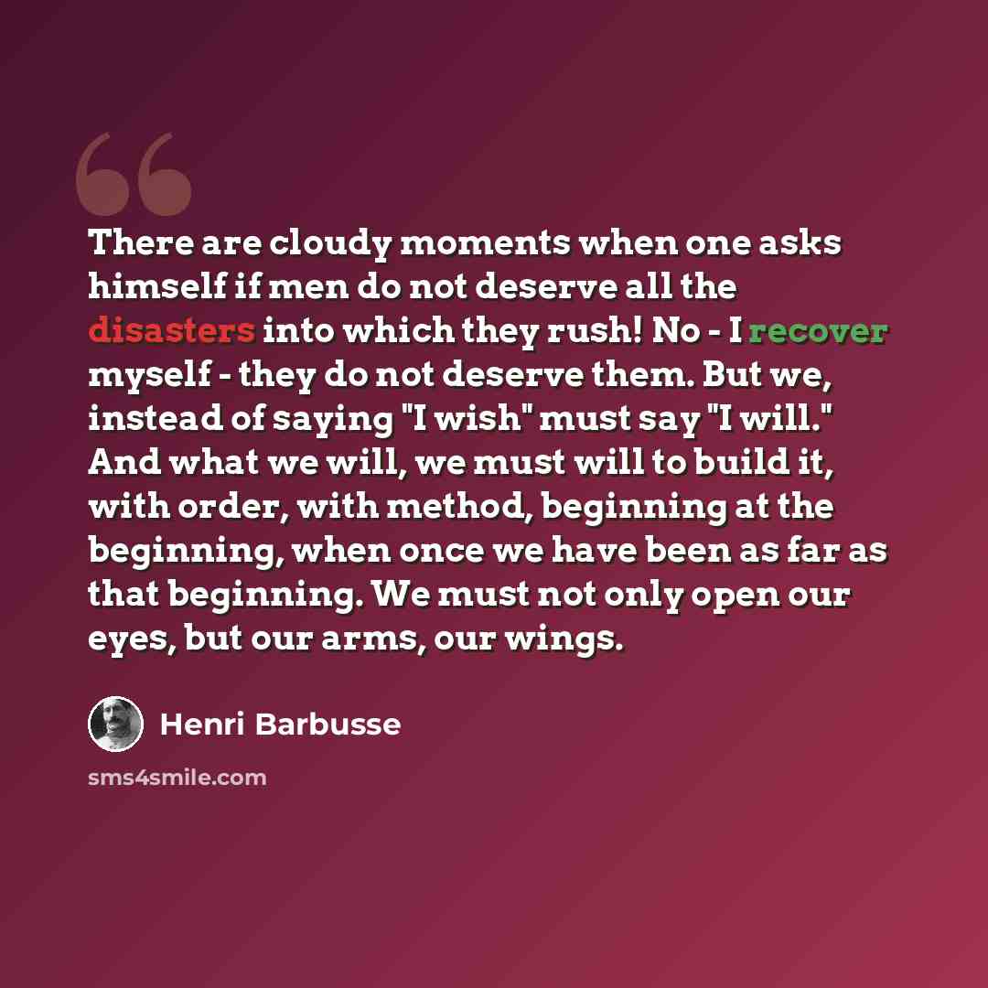 “There are cloudy moments when one asks himself if men do not deserve all the disasters into which they rush! No - I recover myself - they do not deserve them. But we, instead of saying "I wish" must say "I will." And what we will, we must will to build it, with order, with method, beginning at the…” quote by Henri Barbusse